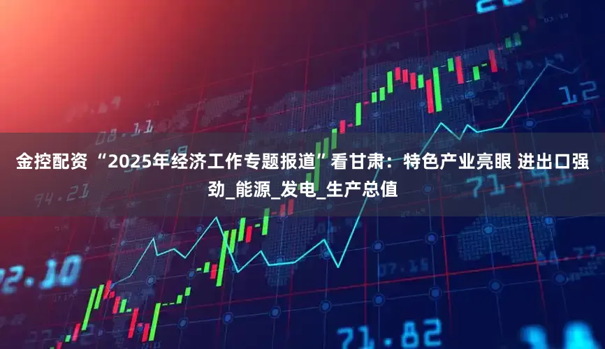 金控配资 “2025年经济工作专题报道”看甘肃：特色产业亮眼 进出口强劲_能源_发电_生产总值