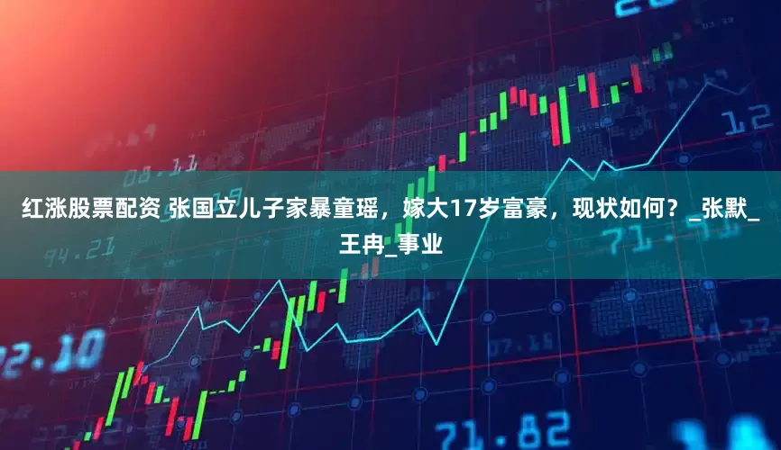 红涨股票配资 张国立儿子家暴童瑶，嫁大17岁富豪，现状如何？_张默_王冉_事业