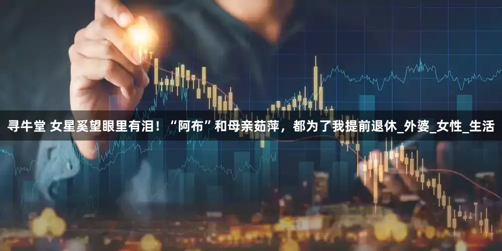 寻牛堂 女星奚望眼里有泪！“阿布”和母亲茹萍，都为了我提前退休_外婆_女性_生活