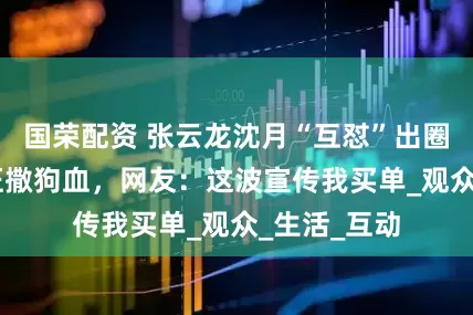国荣配资 张云龙沈月“互怼”出圈？嘴炮CP狂撒狗血，网友：这波宣传我买单_观众_生活_互动