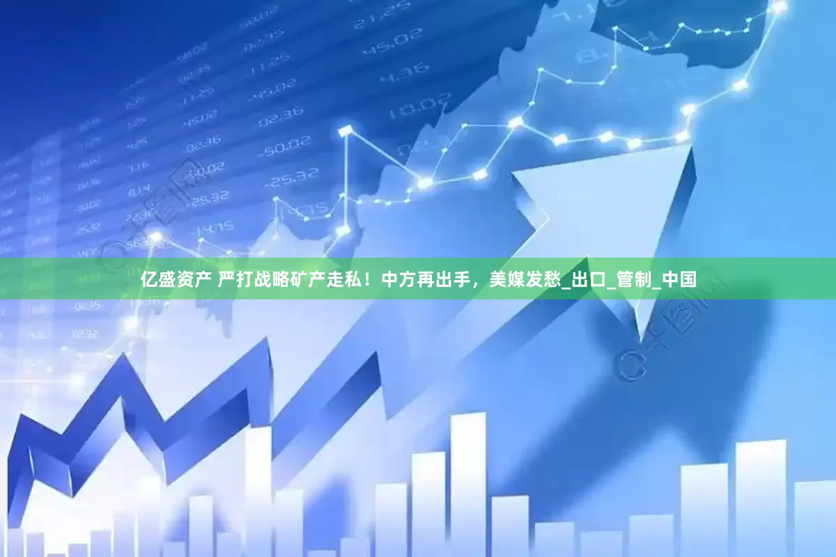亿盛资产 严打战略矿产走私！中方再出手，美媒发愁_出口_管制_中国