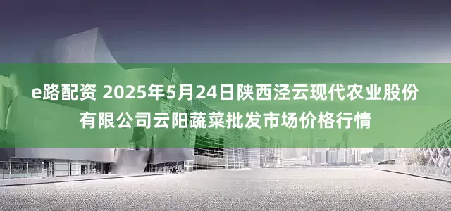 e路配资 2025年5月24日陕西泾云现代农业股份有限公司云阳蔬菜批发市场价格行情