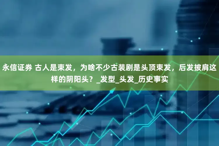 永信证券 古人是束发，为啥不少古装剧是头顶束发，后发披肩这样的阴阳头？_发型_头发_历史事实