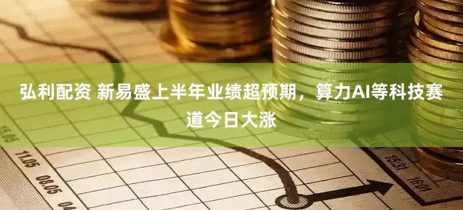 弘利配资 新易盛上半年业绩超预期，算力AI等科技赛道今日大涨