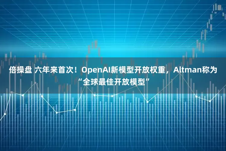 倍操盘 六年来首次！OpenAI新模型开放权重，Altman称为“全球最佳开放模型”