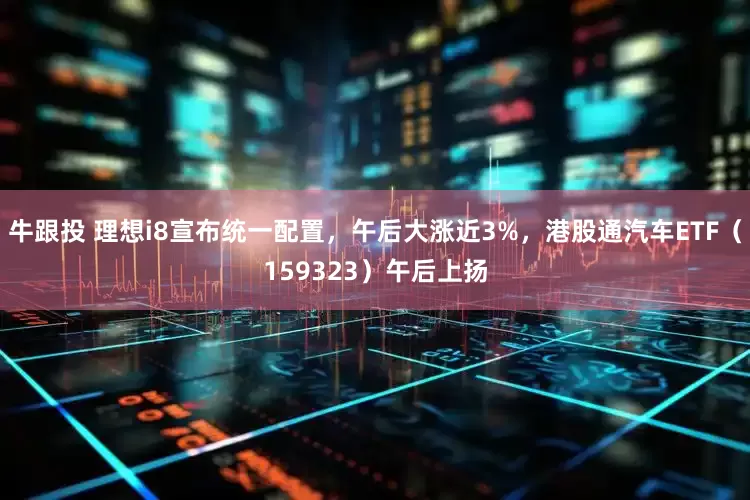 牛跟投 理想i8宣布统一配置，午后大涨近3%，港股通汽车ETF（159323）午后上扬