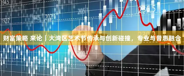 财富策略 来论｜大湾区艺术节传承与创新碰撞，专业与普惠融合