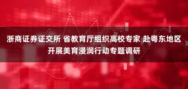 浙商证券证交所 省教育厅组织高校专家 赴粤东地区开展美育浸润行动专题调研