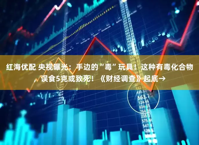 红海优配 央视曝光：手边的“毒”玩具！这种有毒化合物，误食5克或致死！《财经调查》起底→