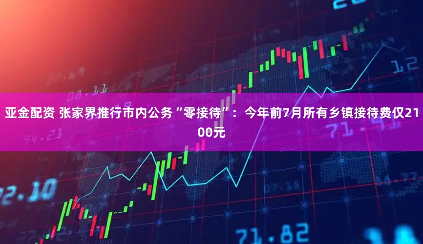 亚金配资 张家界推行市内公务“零接待”：今年前7月所有乡镇接待费仅2100元