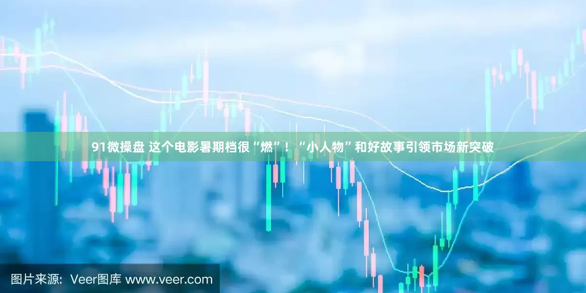 91微操盘 这个电影暑期档很“燃”！“小人物”和好故事引领市场新突破