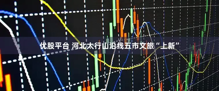 优股平台 河北太行山沿线五市文旅“上新”