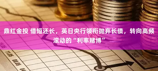 鼎红金投 借短还长,英日央行领衔抛弃长债,转向高频滚动的“利率赌博”