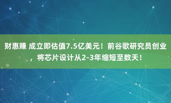 财惠赚 成立即估值7.5亿美元!前谷歌研究员创业,将芯片设计从2-3年缩短至数天!