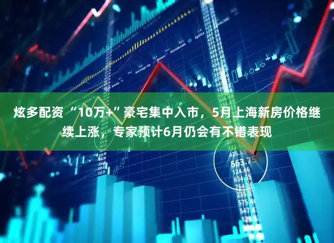 炫多配资 “10万+”豪宅集中入市，5月上海新房价格继续上涨，专家预计6月仍会有不错表现