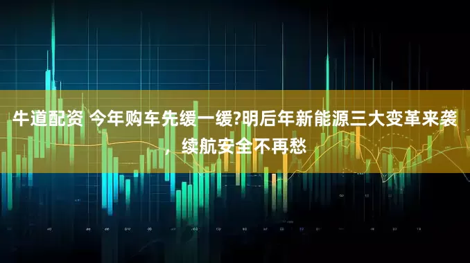 牛道配资 今年购车先缓一缓?明后年新能源三大变革来袭，续航安全不再愁