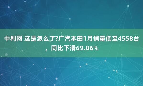 中利网 这是怎么了?广汽本田1月销量低至4558台，同比下滑69.86%